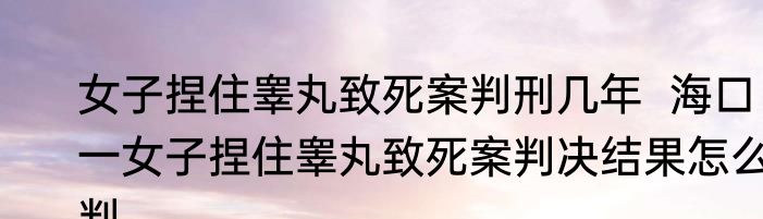 女子捏住睾丸致死案判刑几年  海口一女子捏住睾丸致死案判决结果怎么判