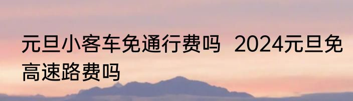 元旦小客车免通行费吗  2024元旦免高速路费吗