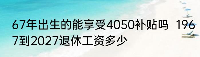 67年出生的能享受4050补贴吗  1967到2027退休工资多少