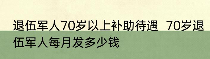 退伍军人70岁以上补助待遇  70岁退伍军人每月发多少钱
