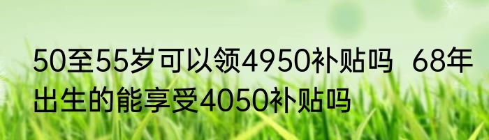 50至55岁可以领4950补贴吗  68年出生的能享受4050补贴吗