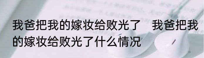 我爸把我的嫁妆给败光了   我爸把我的嫁妆给败光了什么情况