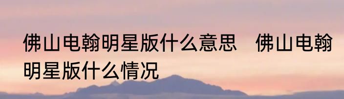 佛山电翰明星版什么意思   佛山电翰明星版什么情况