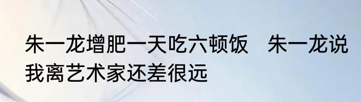 朱一龙增肥一天吃六顿饭   朱一龙说我离艺术家还差很远