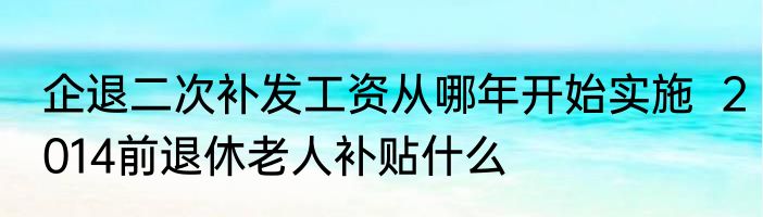 企退二次补发工资从哪年开始实施  2014前退休老人补贴什么