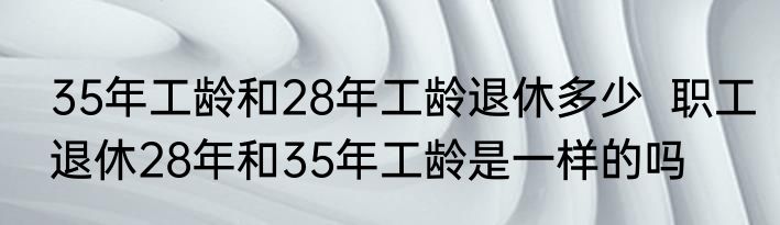 35年工龄和28年工龄退休多少  职工退休28年和35年工龄是一样的吗