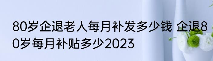 80岁企退老人每月补发多少钱 企退80岁每月补贴多少2023 
