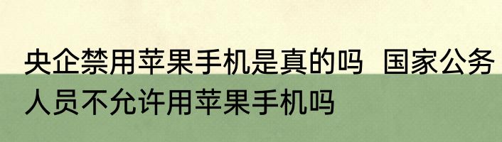 央企禁用苹果手机是真的吗  国家公务人员不允许用苹果手机吗