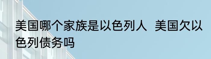 美国哪个家族是以色列人  美国欠以色列债务吗