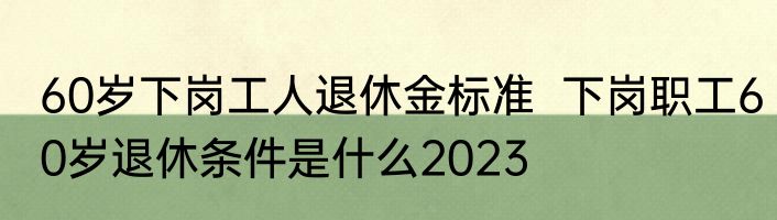 60岁下岗工人退休金标准  下岗职工60岁退休条件是什么2023