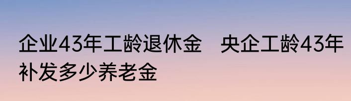 企业43年工龄退休金   央企工龄43年补发多少养老金