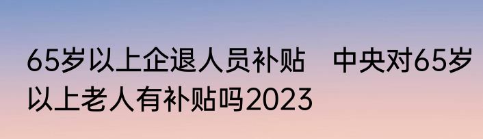 65岁以上企退人员补贴   中央对65岁以上老人有补贴吗2023