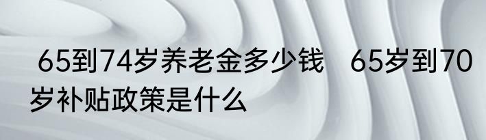  65到74岁养老金多少钱   65岁到70岁补贴政策是什么