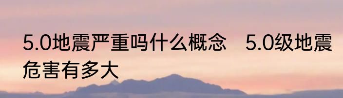 5.0地震严重吗什么概念   5.0级地震危害有多大