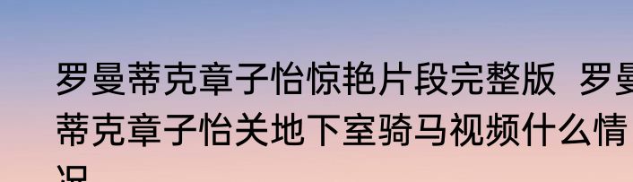 罗曼蒂克章子怡惊艳片段完整版  罗曼蒂克章子怡关地下室骑马视频什么情况