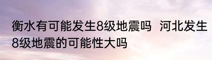 衡水有可能发生8级地震吗  河北发生8级地震的可能性大吗