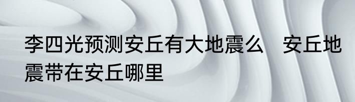 李四光预测安丘有大地震么   安丘地震带在安丘哪里
