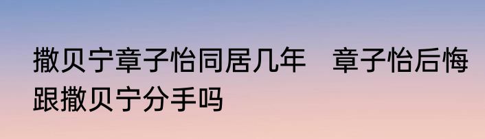 撒贝宁章子怡同居几年   章子怡后悔跟撒贝宁分手吗