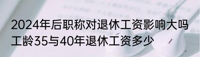 2024年后职称对退休工资影响大吗  工龄35与40年退休工资多少