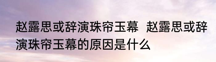 赵露思或辞演珠帘玉幕  	赵露思或辞演珠帘玉幕的原因是什么