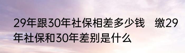 29年跟30年社保相差多少钱   缴29年社保和30年差别是什么