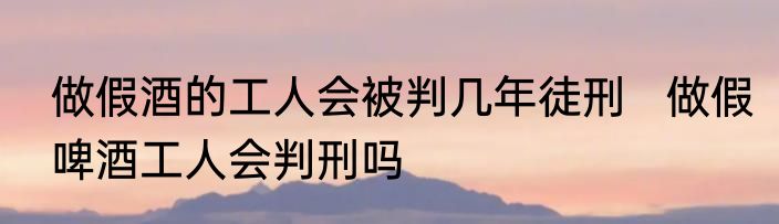 做假酒的工人会被判几年徒刑   做假啤酒工人会判刑吗