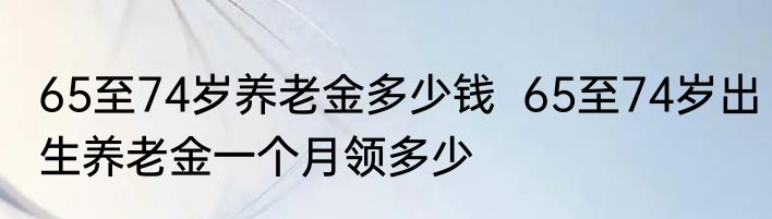 65至74岁养老金多少钱  65至74岁出生养老金一个月领多少