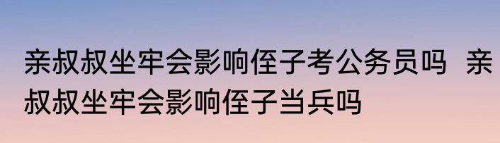 亲叔叔坐牢会影响侄子考公务员吗  亲叔叔坐牢会影响侄子当兵吗