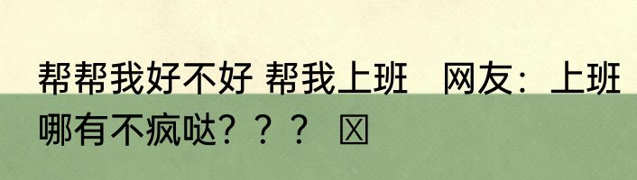 帮帮我好不好 帮我上班   网友：上班哪有不疯哒？？？ ​