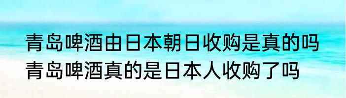 青岛啤酒由日本朝日收购是真的吗  青岛啤酒真的是日本人收购了吗