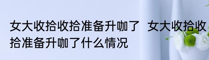 女大收拾收拾准备升咖了  女大收拾收拾准备升咖了什么情况