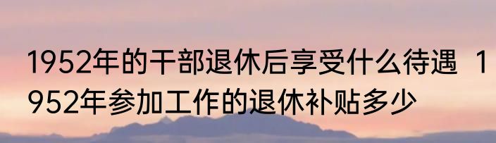 1952年的干部退休后享受什么待遇  1952年参加工作的退休补贴多少