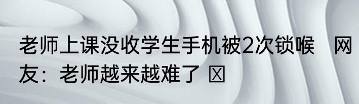 老师上课没收学生手机被2次锁喉   网友：老师越来越难了 ​