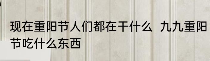 现在重阳节人们都在干什么  九九重阳节吃什么东西