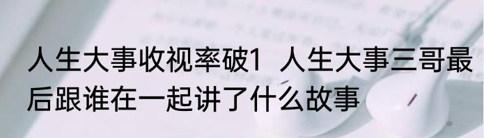 人生大事收视率破1  人生大事三哥最后跟谁在一起讲了什么故事