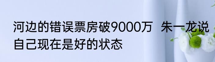 河边的错误票房破9000万  朱一龙说自己现在是好的状态
