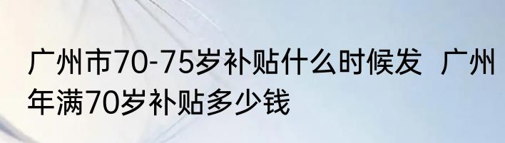 广州市70-75岁补贴什么时候发  广州年满70岁补贴多少钱