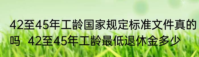 42至45年工龄国家规定标准文件真的吗  42至45年工龄最低退休金多少