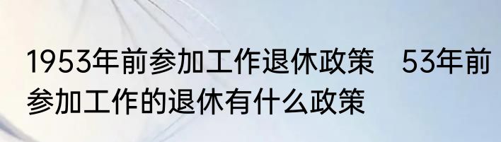1953年前参加工作退休政策   53年前参加工作的退休有什么政策