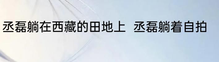 丞磊躺在西藏的田地上  丞磊躺着自拍