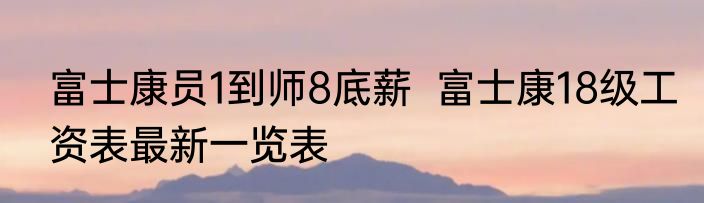 富士康员1到师8底薪  富士康18级工资表最新一览表