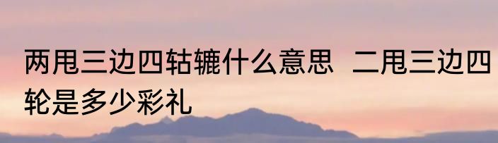 两甩三边四轱辘什么意思  二甩三边四轮是多少彩礼