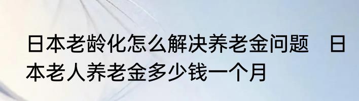 日本老龄化怎么解决养老金问题   日本老人养老金多少钱一个月