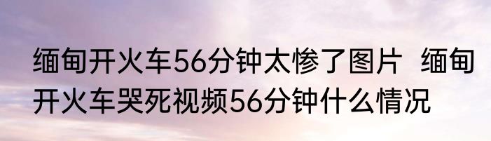 缅甸开火车56分钟太惨了图片  缅甸开火车哭死视频56分钟什么情况