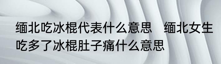 缅北吃冰棍代表什么意思   缅北女生吃多了冰棍肚子痛什么意思