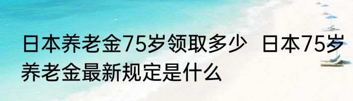 日本养老金75岁领取多少  日本75岁养老金最新规定是什么