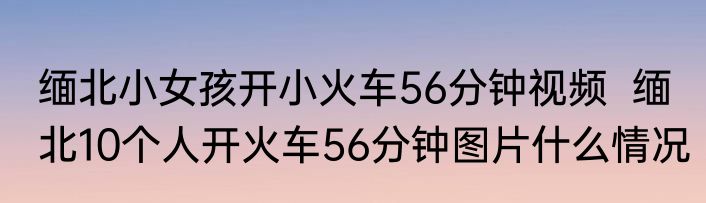 缅北小女孩开小火车56分钟视频  缅北10个人开火车56分钟图片什么情况