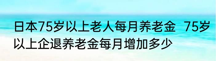 日本75岁以上老人每月养老金  75岁以上企退养老金每月增加多少