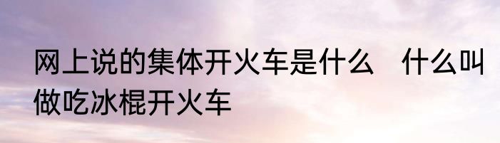 网上说的集体开火车是什么   什么叫做吃冰棍开火车