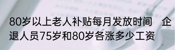 80岁以上老人补贴每月发放时间   企退人员75岁和80岁各涨多少工资